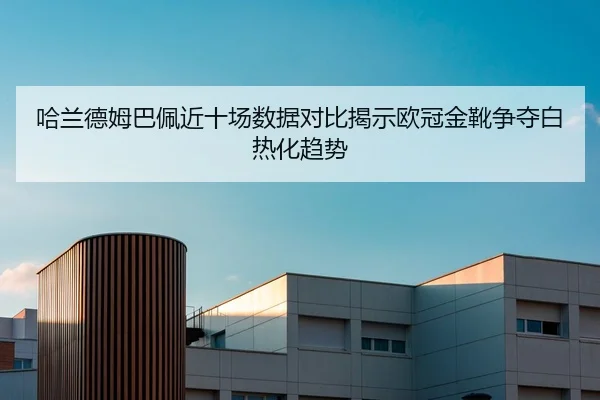 哈兰德姆巴佩近十场数据对比揭示欧冠金靴争夺白热化趋势