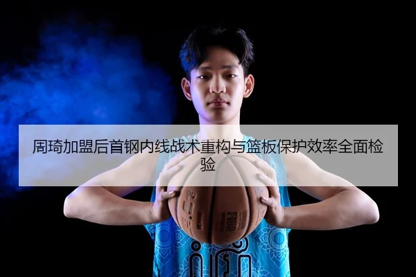 周琦加盟后首钢内线战术重构与篮板保护效率全面检验