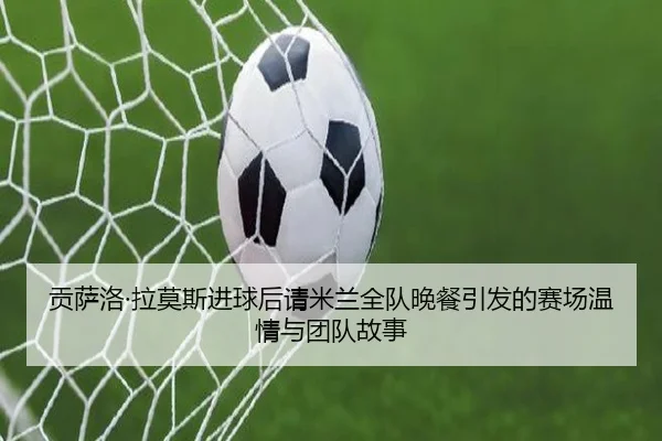 贡萨洛·拉莫斯进球后请米兰全队晚餐引发的赛场温情与团队故事